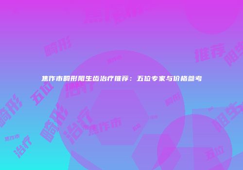 焦作市畸形阻生齿治疗推荐：五位专家与价格参考