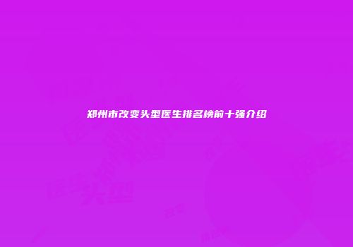 郑州市改变头型医生排名榜前十强介绍