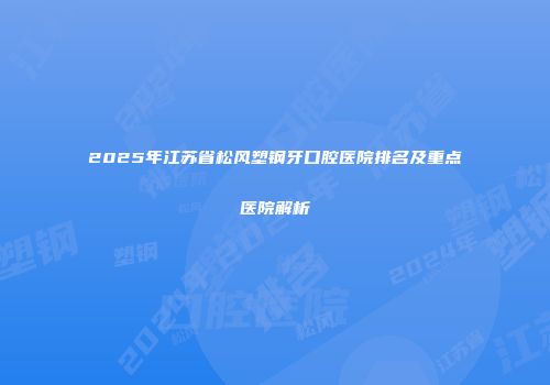 2025年江苏省松风塑钢牙口腔医院排名及重点医院解析