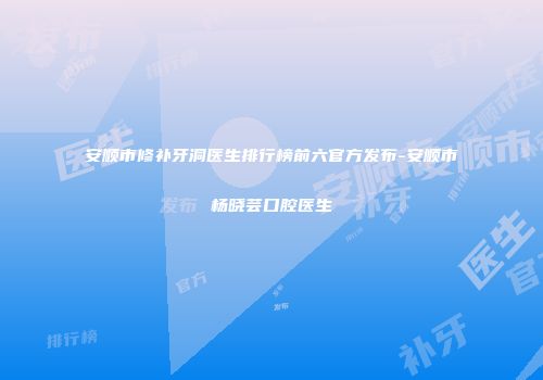 安顺市修补牙洞医生排行榜前六官方发布-安顺市杨晓芸口腔医生