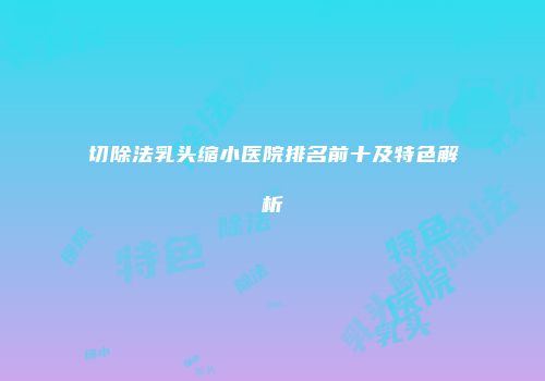 切除法乳头缩小医院排名前十及特色解析