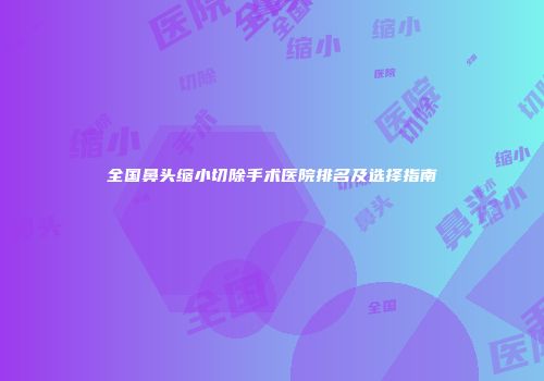 全国鼻头缩小切除手术医院排名及选择指南