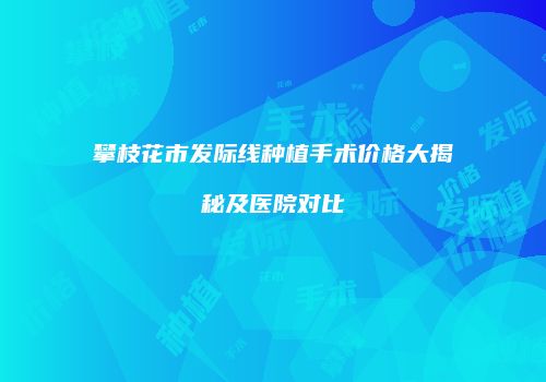 攀枝花市发际线种植手术价格大揭秘及医院对比