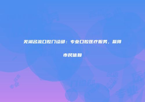 芜湖名流口腔门诊部：专业口腔医疗服务，赢得市民信赖