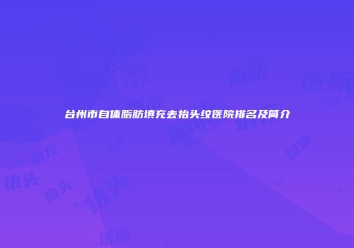 台州市自体脂肪填充去抬头纹医院排名及简介