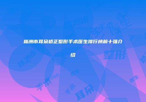 株洲市耳朵矫正整形手术医生排行榜前十强介绍