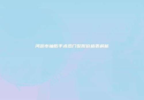 河源市抽脂手术热门整形价格表解析
