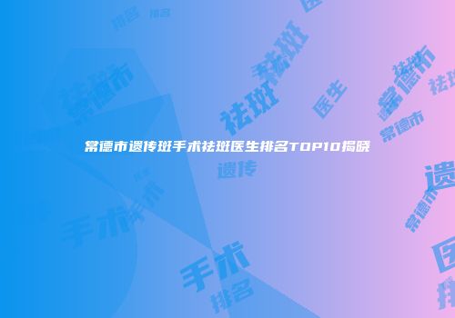 常德市遗传斑手术祛斑医生排名TOP10揭晓