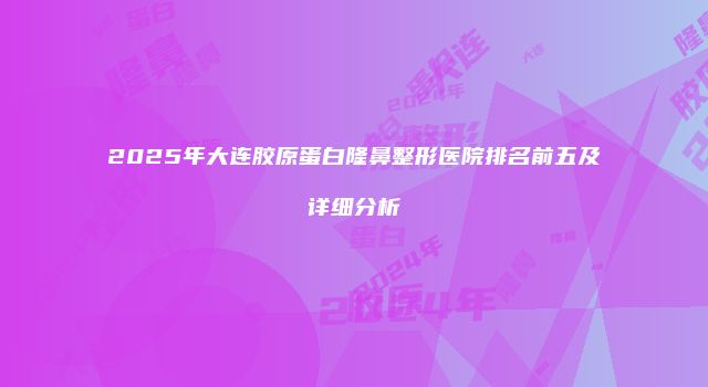 2025年大连胶原蛋白隆鼻整形医院排名前五及详细分析