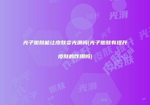 光子嫩肤能让皮肤变光滑吗(光子嫩肤有提升皮肤的作用吗)