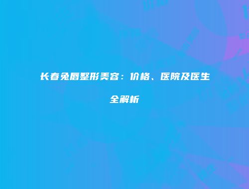 长春兔唇整形美容：价格、医院及医生全解析