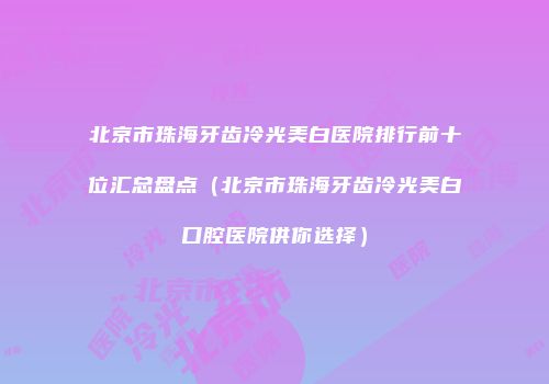 北京市珠海牙齿冷光美白医院排行前十位汇总盘点（北京市珠海牙齿冷光美白口腔医院供你选择）