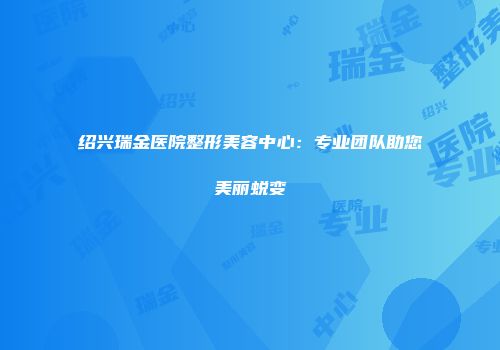 绍兴瑞金医院整形美容中心：专业团队助您美丽蜕变