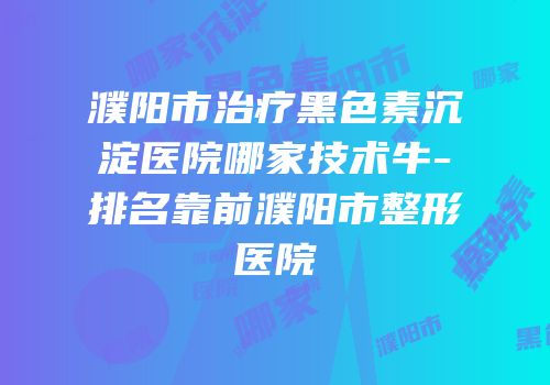 濮阳市治疗黑色素沉淀医院哪家技术牛-排名靠前濮阳市整形医院