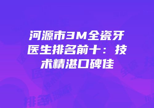 河源市3M全瓷牙医生排名前十：技术精湛口碑佳