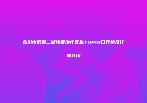 临汾市唇裂二期修复治疗医生TOP10口碑榜及详细介绍