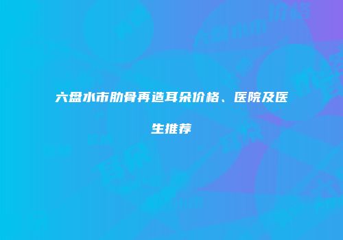 六盘水市肋骨再造耳朵价格、医院及医生推荐