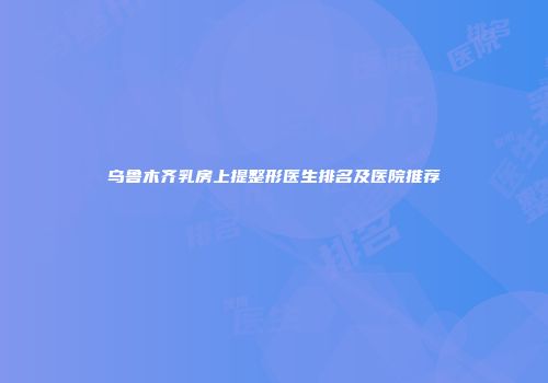 乌鲁木齐乳房上提整形医生排名及医院推荐