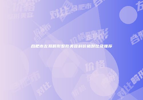 合肥市左耳畸形整形美容科价格对比及推荐