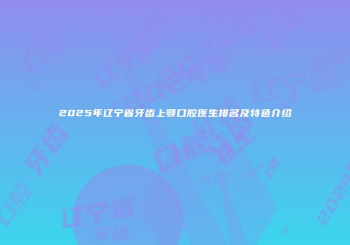 2025年辽宁省牙齿上颚口腔医生排名及特色介绍