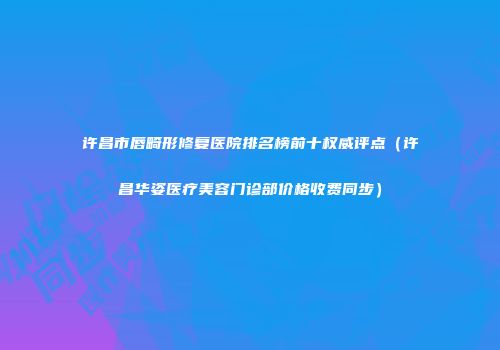 许昌市唇畸形修复医院排名榜前十权威评点（许昌华姿医疗美容门诊部价格收费同步）