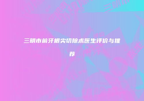 三明市前牙根尖切除术医生评价与推荐