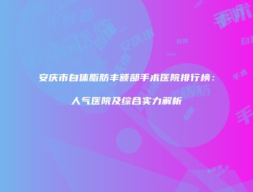 安庆市自体脂肪丰额部手术医院排行榜：人气医院及综合实力解析