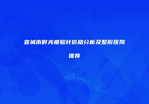 宣城市时光瘦脸针价格分析及整形医院推荐