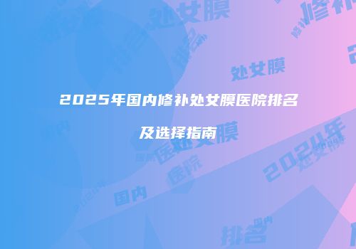 2025年国内修补处女膜医院排名及选择指南