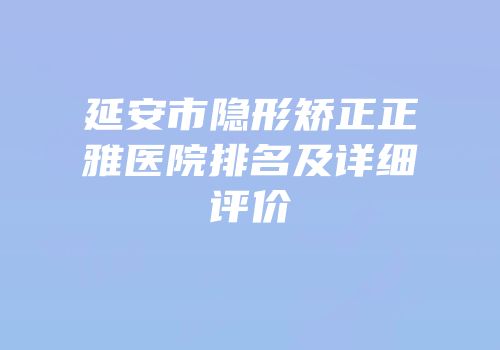 延安市隐形矫正正雅医院排名及详细评价