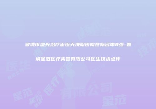 晋城市激光治疗雀斑天洗脸医院在榜名单8强-晋城星范医疗美容有限公司医生技术点评