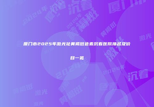 厦门市2025年激光祛黄褐斑色素沉着医院排名及价目一览