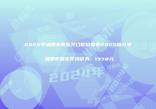 2025年湘潭市阻生牙口腔价格表2025版分享-湘潭市阻生牙均价为：1358元