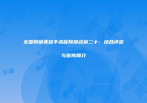 全国阴部美容手术医院排名前二十：综合评定与医院简介