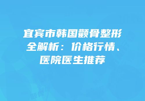 宜宾市韩国颧骨整形全解析：价格行情、医院医生推荐