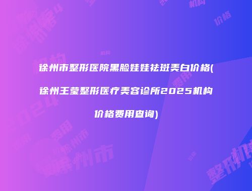 徐州市整形医院黑脸娃娃祛斑美白价格(徐州王莹整形医疗美容诊所2025机构价格费用查询)