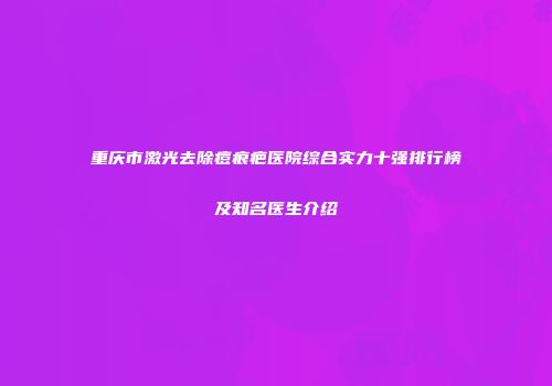 重庆市激光去除痘痕疤医院综合实力十强排行榜及知名医生介绍
