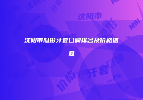 沈阳市隐形牙套口碑排名及价格信息