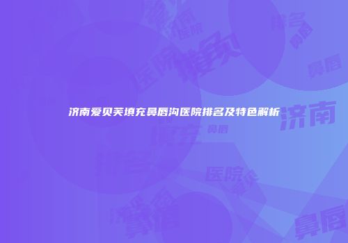 济南爱贝芙填充鼻唇沟医院排名及特色解析
