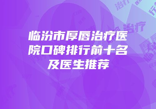 临汾市厚唇治疗医院口碑排行前十名及医生推荐