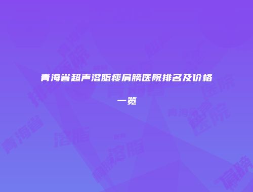 青海省超声溶脂瘦肩膀医院排名及价格一览
