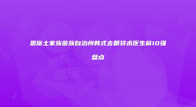 恩施土家族苗族自治州韩式去眼袋术医生前10强盘点
