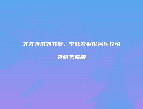 齐齐哈尔刘书贺、李秋影整形名医介绍及服务费用