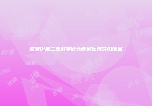 淮安伊维兰注射丰额头哪家医院费用便宜