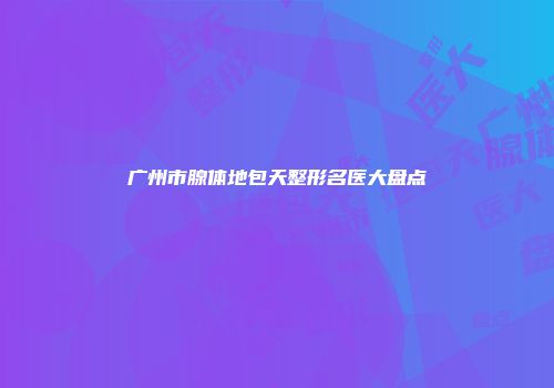 广州市腺体地包天整形名医大盘点