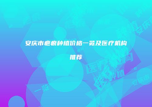 安庆市疤痕种植价格一览及医疗机构推荐