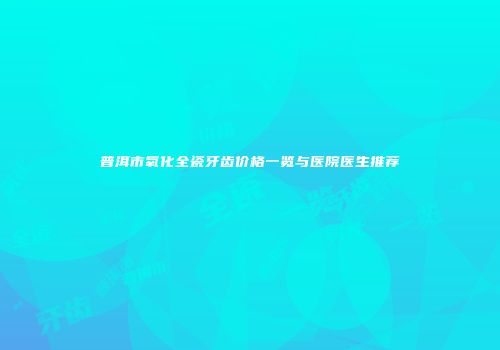 普洱市氧化全瓷牙齿价格一览与医院医生推荐