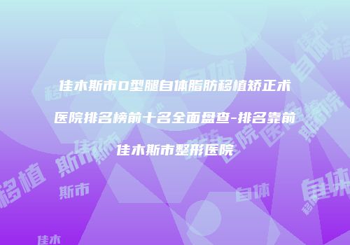 佳木斯市O型腿自体脂肪移植矫正术医院排名榜前十名全面盘查-排名靠前佳木斯市整形医院