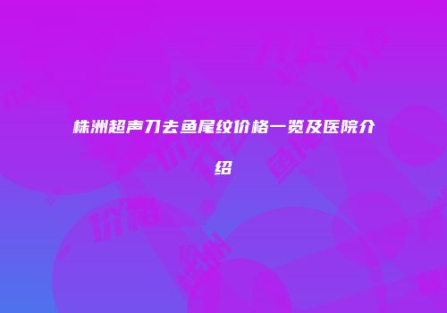 株洲超声刀去鱼尾纹价格一览及医院介绍