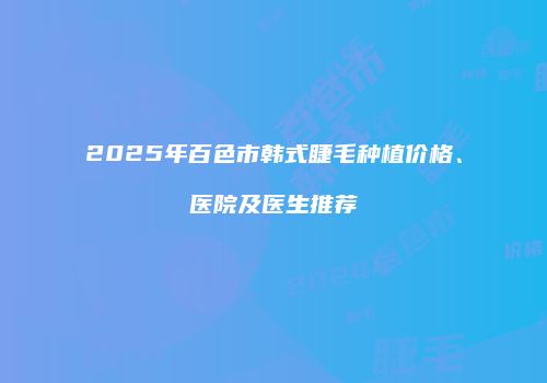 2025年百色市韩式睫毛种植价格、医院及医生推荐